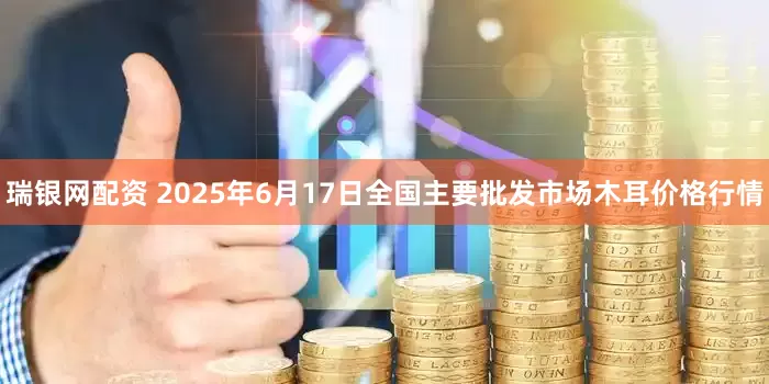瑞银网配资 2025年6月17日全国主要批发市场木耳价格行情