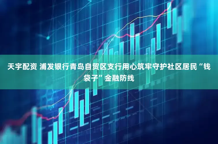 天宇配资 浦发银行青岛自贸区支行用心筑牢守护社区居民“钱袋子”金融防线