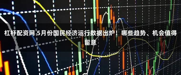 杠杆配资网 5月份国民经济运行数据出炉！哪些趋势、机会值得留意