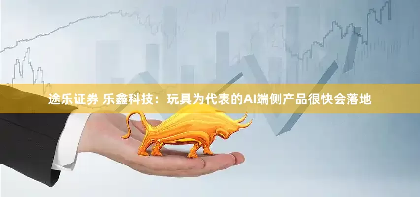 途乐证券 乐鑫科技：玩具为代表的AI端侧产品很快会落地