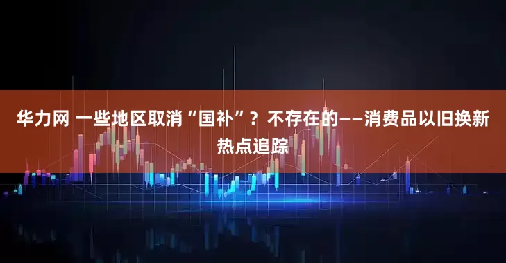 华力网 一些地区取消“国补”？不存在的——消费品以旧换新热点追踪