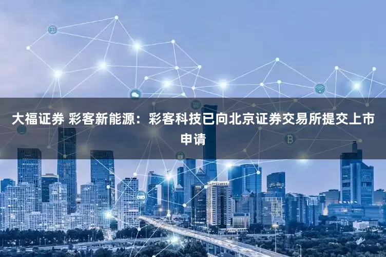 大福证券 彩客新能源：彩客科技已向北京证券交易所提交上市申请