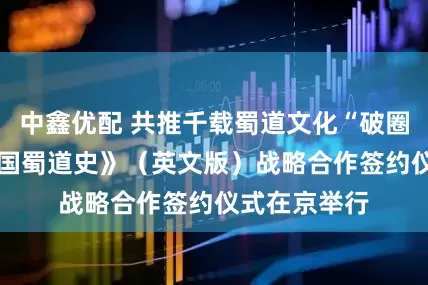 中鑫优配 共推千载蜀道文化“破圈”出海 《中国蜀道史》（英文版）战略合作签约仪式在京举行