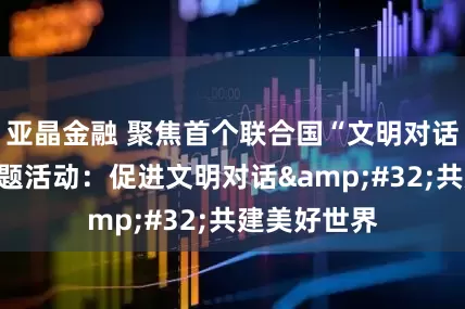 亚晶金融 聚焦首个联合国“文明对话国际日”主题活动：促进文明对话&#32;共建美好世界