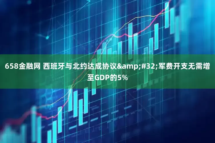 658金融网 西班牙与北约达成协议&#32;军费开支无需增至GDP的5%
