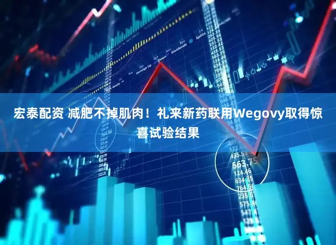 宏泰配资 减肥不掉肌肉！礼来新药联用Wegovy取得惊喜试验结果