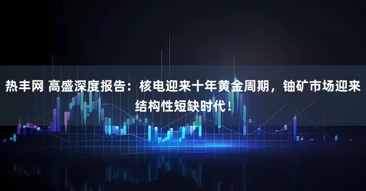 热丰网 高盛深度报告：核电迎来十年黄金周期，铀矿市场迎来结构性短缺时代！