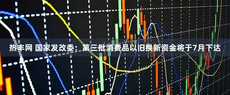 热丰网 国家发改委：第三批消费品以旧换新资金将于7月下达