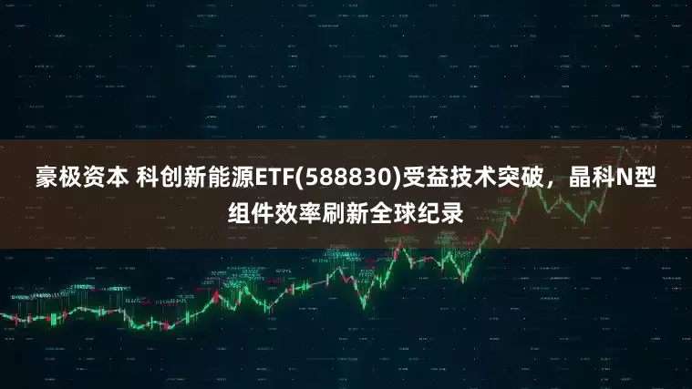 豪极资本 科创新能源ETF(588830)受益技术突破，晶科N型组件效率刷新全球纪录