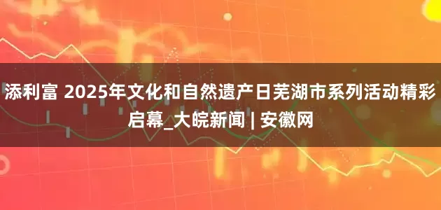添利富 2025年文化和自然遗产日芜湖市系列活动精彩启幕_大皖新闻 | 安徽网