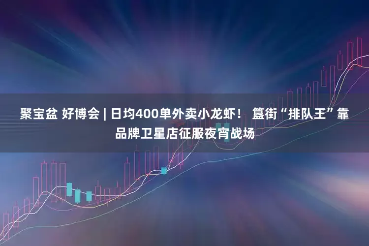 聚宝盆 好博会 | 日均400单外卖小龙虾！ 簋街“排队王”靠品牌卫星店征服夜宵战场