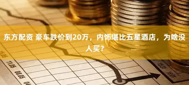 东方配资 豪车跌价到20万，内饰堪比五星酒店，为啥没人买？