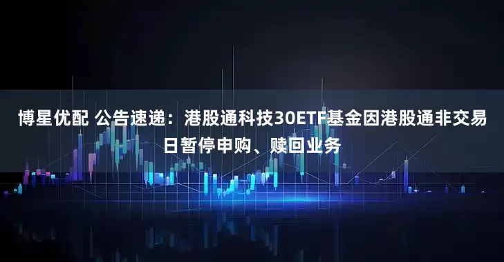 博星优配 公告速递：港股通科技30ETF基金因港股通非交易日暂停申购、赎回业务