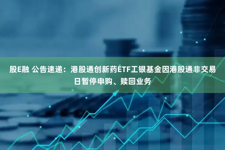 股E融 公告速递：港股通创新药ETF工银基金因港股通非交易日暂停申购、赎回业务