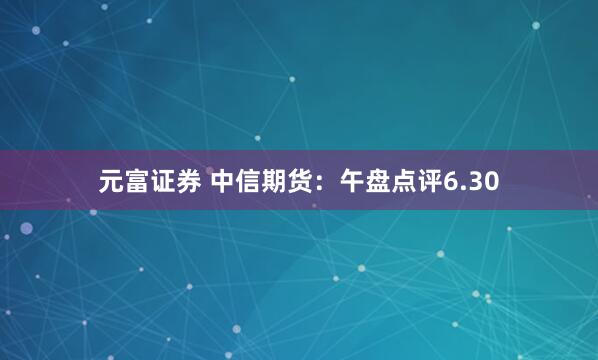 元富证券 中信期货：午盘点评6.30