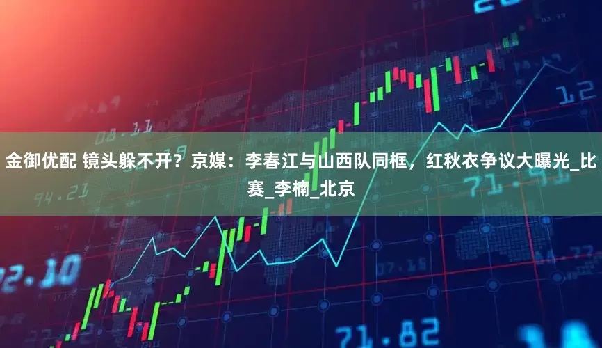 金御优配 镜头躲不开？京媒：李春江与山西队同框，红秋衣争议大曝光_比赛_李楠_北京