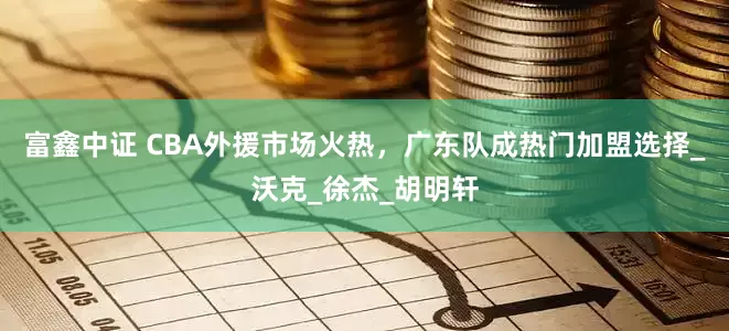 富鑫中证 CBA外援市场火热，广东队成热门加盟选择_沃克_徐杰_胡明轩