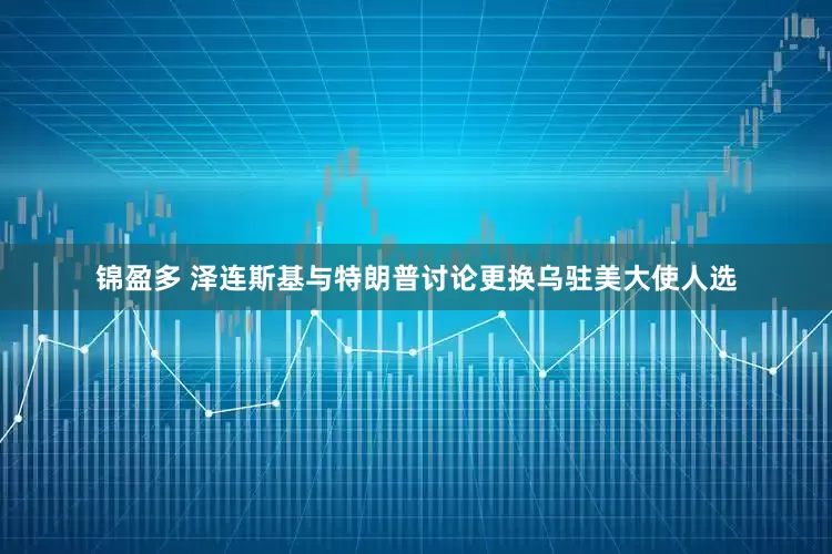锦盈多 泽连斯基与特朗普讨论更换乌驻美大使人选