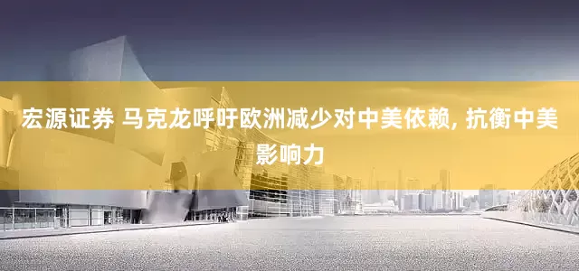 宏源证券 马克龙呼吁欧洲减少对中美依赖, 抗衡中美影响力