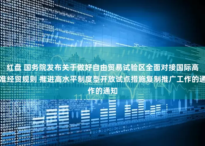 红盘 国务院发布关于做好自由贸易试验区全面对接国际高标准经贸规则 推进高水平制度型开放试点措施复制推广工作的通知