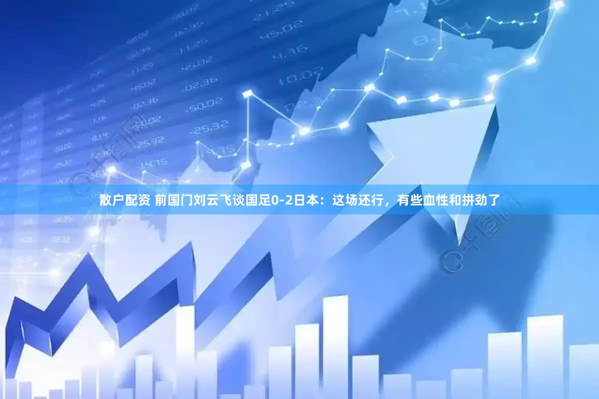 散户配资 前国门刘云飞谈国足0-2日本：这场还行，有些血性和拼劲了