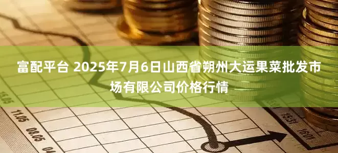 富配平台 2025年7月6日山西省朔州大运果菜批发市场有限公司价格行情