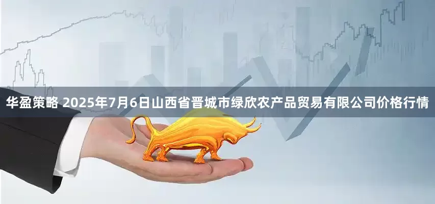 华盈策略 2025年7月6日山西省晋城市绿欣农产品贸易有限公司价格行情