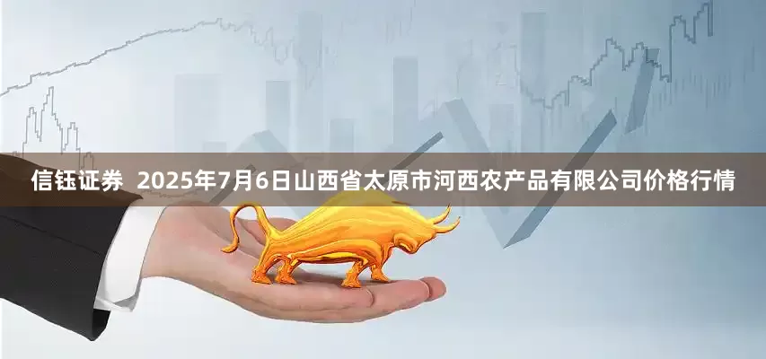 信钰证券 2025年7月6日山西省太原市河西农产品有限公司价格行情