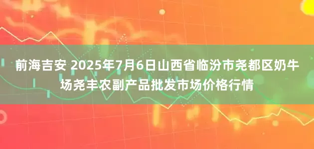 前海吉安 2025年7月6日山西省临汾市尧都区奶牛场尧丰农副产品批发市场价格行情