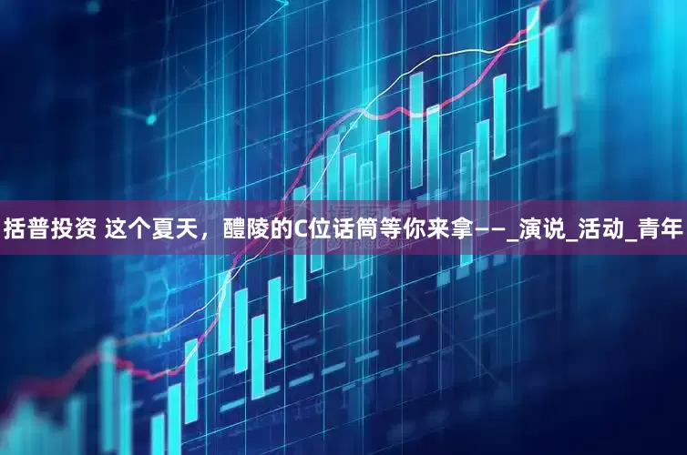 括普投资 这个夏天，醴陵的C位话筒等你来拿——_演说_活动_青年