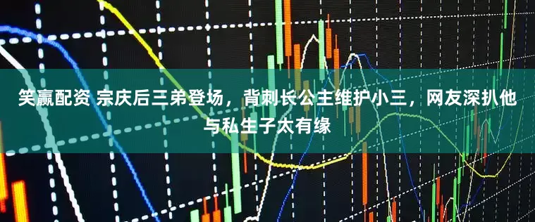 笑赢配资 宗庆后三弟登场，背刺长公主维护小三，网友深扒他与私生子太有缘