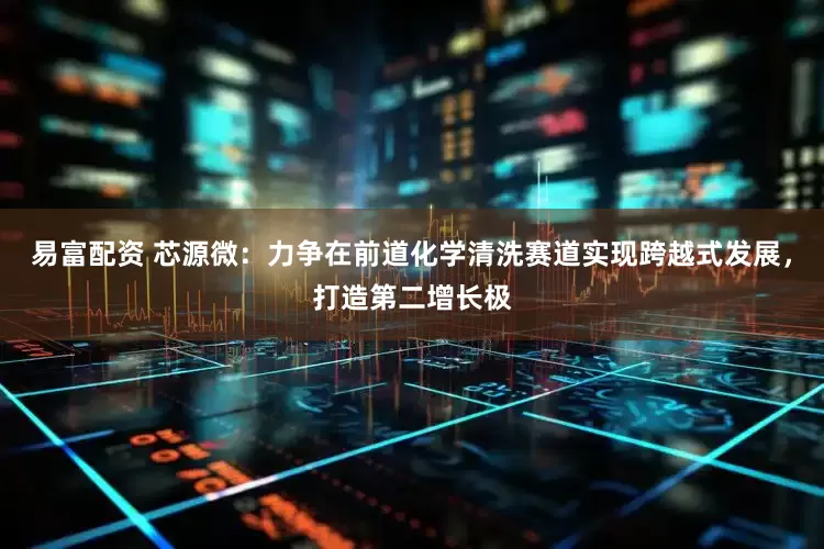 易富配资 芯源微：力争在前道化学清洗赛道实现跨越式发展，打造第二增长极