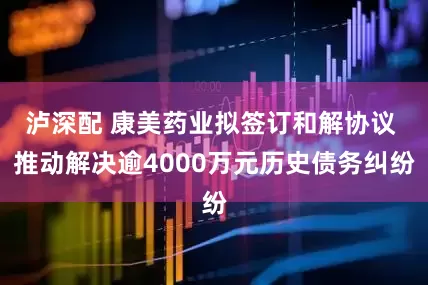 泸深配 康美药业拟签订和解协议 推动解决逾4000万元历史债务纠纷