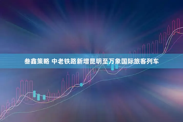 叁鑫策略 中老铁路新增昆明至万象国际旅客列车