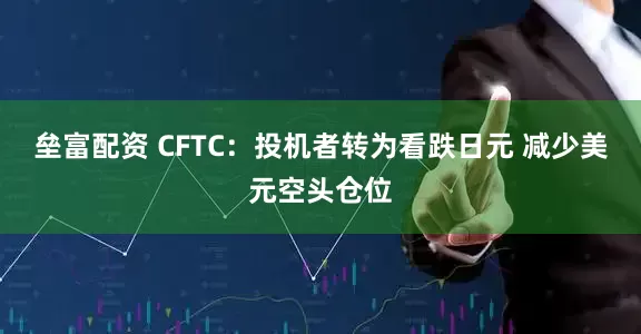 垒富配资 CFTC：投机者转为看跌日元 减少美元空头仓位