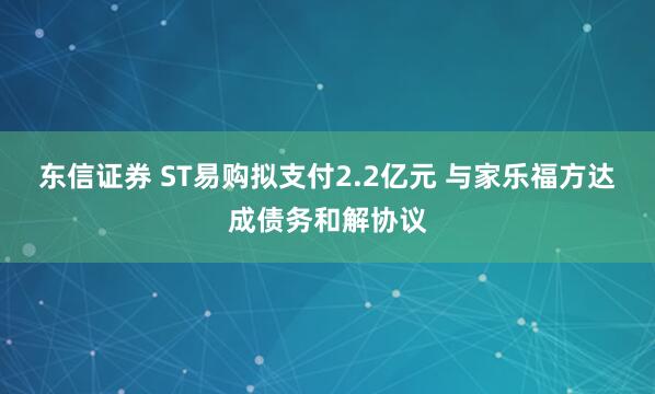 东信证券 ST易购拟支付2.2亿元 与家乐福方达成债务和解协议