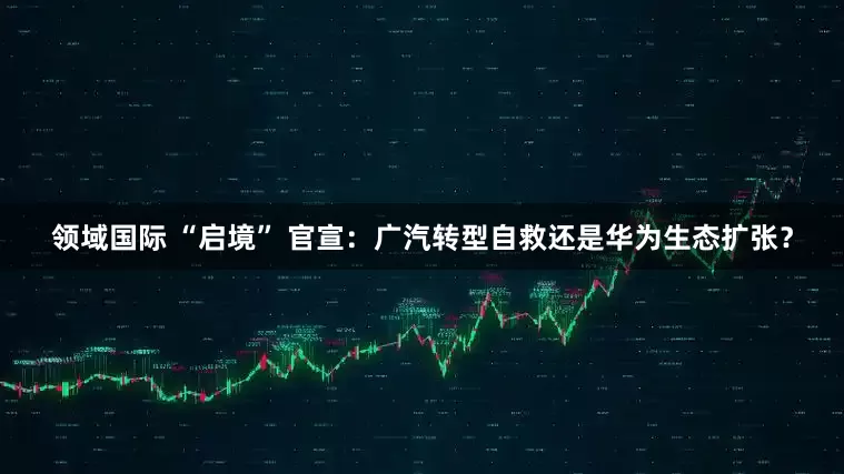 领域国际 “启境” 官宣：广汽转型自救还是华为生态扩张？