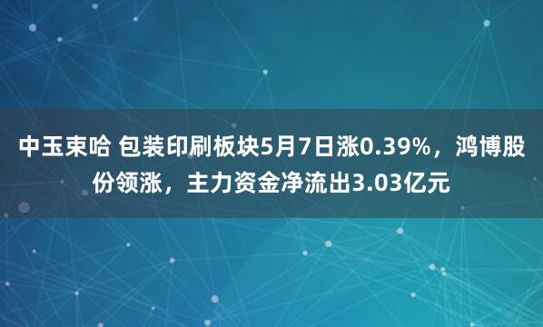中玉束哈 包装印刷板块5月7日涨0.39%，鸿博股份领涨，主力资金净流出3.03亿元