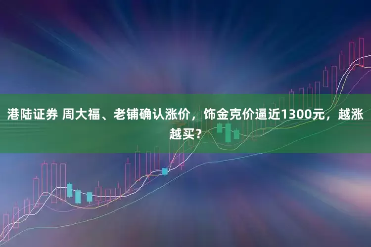 港陆证券 周大福、老铺确认涨价,饰金克价逼近1300元,越涨越买?