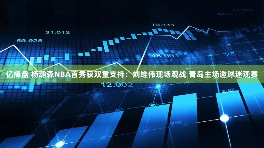 亿操盘 杨瀚森NBA首秀获双重支持:刘维伟现场观战 青岛主场邀球迷观赛