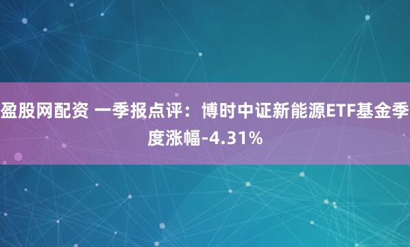 盈股网配资 一季报点评：博时中证新能源ETF基金季度涨幅-4.31%