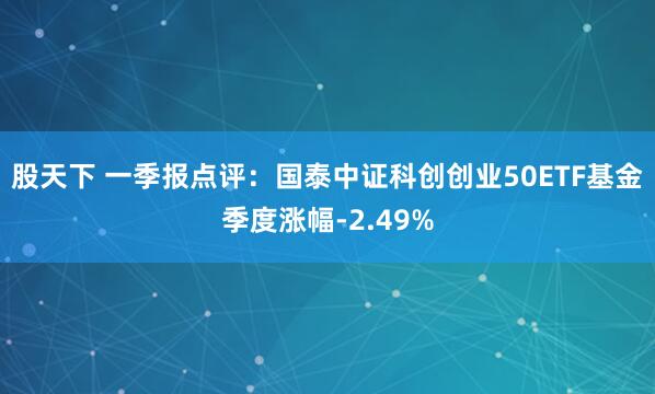 股天下 一季报点评：国泰中证科创创业50ETF基金季度涨幅-2.49%