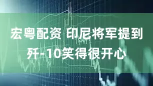 宏粤配资 印尼将军提到歼-10笑得很开心