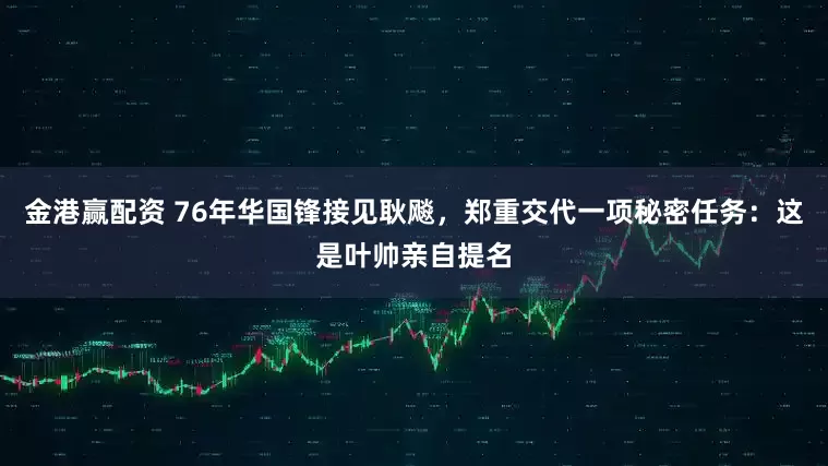 金港赢配资 76年华国锋接见耿飚,郑重交代一项秘密任务:这是叶帅亲自提名