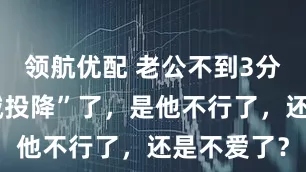 领航优配 老公不到3分钟就“缴械投降”了，是他不行了，还是不爱了？