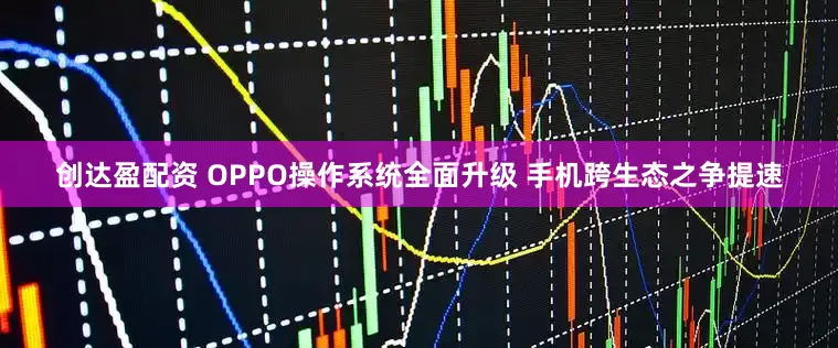 创达盈配资 OPPO操作系统全面升级 手机跨生态之争提速