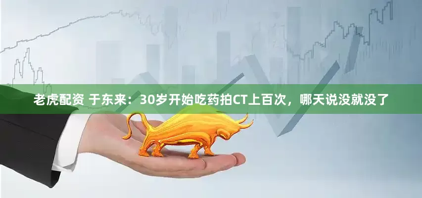 老虎配资 于东来：30岁开始吃药拍CT上百次，哪天说没就没了