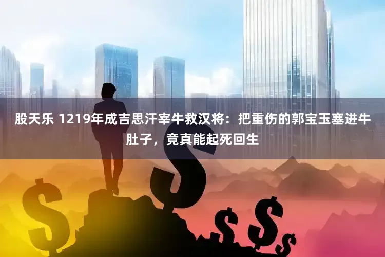 股天乐 1219年成吉思汗宰牛救汉将：把重伤的郭宝玉塞进牛肚子，竟真能起死回生