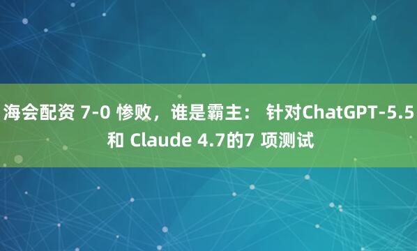 海会配资 7-0 惨败，谁是霸主： 针对ChatGPT-5.5 和 Claude 4.7的7 项测试