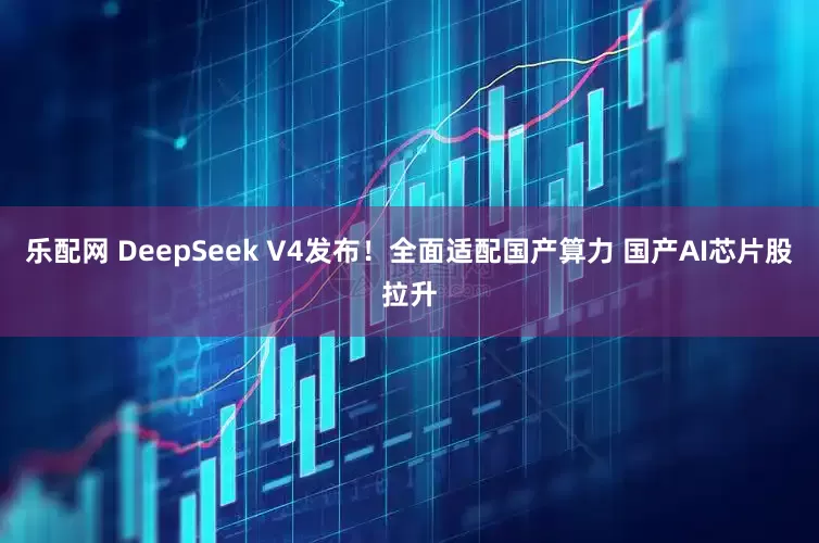 乐配网 DeepSeek V4发布！全面适配国产算力 国产AI芯片股拉升
